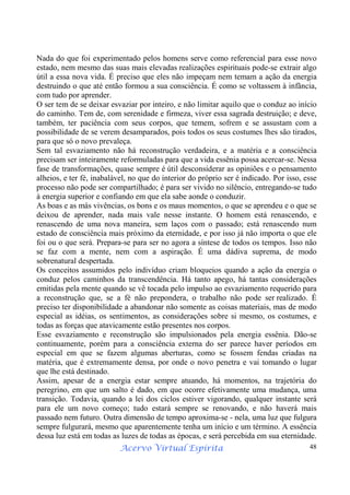Acervo Virtual Espírita 48
Nada do que foi experimentado pelos homens serve como referencial para esse novo
estado, nem mesmo das suas mais elevadas realizações espirituais pode-se extrair algo
útil a essa nova vida. É preciso que eles não impeçam nem temam a ação da energia
destruindo o que até então formou a sua consciência. É como se voltassem à infância,
com tudo por aprender.
O ser tem de se deixar esvaziar por inteiro, e não limitar aquilo que o conduz ao início
do caminho. Tem de, com serenidade e firmeza, viver essa sagrada destruição; e deve,
também, ter paciência com seus corpos, que temem, sofrem e se assustam com a
possibilidade de se verem desamparados, pois todos os seus costumes lhes são tirados,
para que só o novo prevaleça.
Sem tal esvaziamento não há reconstrução verdadeira, e a matéria e a consciência
precisam ser inteiramente reformuladas para que a vida essênia possa acercar-se. Nessa
fase de transformações, quase sempre é útil desconsiderar as opiniões e o pensamento
alheios, e ter fé, inabalável, no que do interior do próprio ser é indicado. Por isso, esse
processo não pode ser compartilhado; é para ser vivido no silêncio, entregando-se tudo
à energia superior e confiando em que ela sabe aonde o conduzir.
As boas e as más vivências, os bons e os maus momentos, o que se aprendeu e o que se
deixou de aprender, nada mais vale nesse instante. O homem está renascendo, e
renascendo de uma nova maneira, sem laços com o passado; está renascendo num
estado de consciência mais próximo da eternidade, e por isso já não importa o que ele
foi ou o que será. Prepara-se para ser no agora a síntese de todos os tempos. Isso não
se faz com a mente, nem com a aspiração. É uma dádiva suprema, de modo
sobrenatural despertada.
Os conceitos assumidos pelo indivíduo criam bloqueios quando a ação da energia o
conduz pelos caminhos da transcendência. Há tanto apego, há tantas considerações
emitidas pela mente quando se vê tocada pelo impulso ao esvaziamento requerido para
a reconstrução que, se a fé não prepondera, o trabalho não pode ser realizado. É
preciso ter disponibilidade a abandonar não somente as coisas materiais, mas de modo
especial as idéias, os sentimentos, as considerações sobre si mesmo, os costumes, e
todas as forças que atavicamente estão presentes nos corpos.
Esse esvaziamento e reconstrução são impulsionados pela energia essênia. Dão-se
continuamente, porém para a consciência externa do ser parece haver períodos em
especial em que se fazem algumas aberturas, como se fossem fendas criadas na
matéria, que é extremamente densa, por onde o novo penetra e vai tomando o lugar
que lhe está destinado.
Assim, apesar de a energia estar sempre atuando, há momentos, na trajetória do
peregrino, em que um salto é dado, em que ocorre efetivamente uma mudança, uma
transição. Todavia, quando a lei dos ciclos estiver vigorando, qualquer instante será
para ele um novo começo; tudo estará sempre se renovando, e não haverá mais
passado nem futuro. Outra dimensão de tempo aproxima-se - nela, uma luz que fulgura
sempre fulgurará, mesmo que aparentemente tenha um início e um término. A essência
dessa luz está em todas as luzes de todas as épocas, e será percebida em sua eternidade.
 