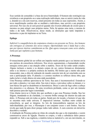 Acervo Virtual Espírita 49
Esse sentido de comunhão é a base da nova fraternidade. O homem não restringirá sua
existência a um propósito ou a uma realização individuais, mas se unirá à meta da vida
e, doando-se a ela sem reservas, estará presente em todas as suas expressões. Assim, a
nova manifestação essênia não se moldará a indivíduos, mas servirá a um propósito
universal. Por isso ela só será possível quando eles tiverem abdicado de existir para si
mesmos ou para atingir suas próprias metas. Nela, há apenas uma meta, a mesma de
todos e de tudo. Dissolvem-se, desse modo, as distorções que tanto impedem a
harmonia e a paz de implantar-se na Terra.
Epílogo
Indizível é a magnificência da conjuntura cósmica ora presente na Terra. Aos homens
são entregues as sementes dos novos tempos. Oportunidade rara é dada hoje a eles,
que por épocas inteiras caminharam ao léu. Que agora renasçam como seres alados,
numa paz que suplanta a paz humana.
A Presença
O renascimento global do ser reflete um impulso muito potente que o eu interno envia
aos núcleos de consciência inferiores. Nos níveis supramentais, a humanidade recebe
energias extras para a sua atuação sobre a matéria. Arcos de luz estão sendo criados.
Alguns incluem a mente e os demais corpos do ser, outros formam-se diretamente
entre o eu interno e a própria essência da matéria. Há limites que a mente não pode
transcender, mas a obra de redenção do mundo concreto tem de ser concluída com ou
sem a participação dela. O planeta e o cosmos recebem os reflexos dessa obra, que
nada exclui e a tudo abarca em uma onda ascendente.
Uma Presença sublime aproxima-se da Terra. Sua aura é incomensurável. Estende-se
por todo o planeta e vai mais além. Seu tom é único, e prevalece sobre os demais; é o
som básico do qual se desdobram os harmônicos. Desce o cetro de fogo sobre a cabeça
dos pioneiros e os abençoa. Há uma reverência profunda, como se por um instante
tudo parasse para dar lugar à eternidade.
Uma chama move-se à frente dos que acolhem o que essa Presença irradia. Sua luz
fulgura, inundando os de claridade, e o mesmo brilho emerge do interior de cada um
deles. A Presença está em todas as partes. Sendo por ela tocado, o homem vê que não
se encontra mais onde estivera. É impossível retornar. Acolheu outro estado de
consciência, ao qual se integrou. As leis da transcendência superam as leis da
individualidade; por isso, a Hierarquia é um conjunto coeso e sem limites. Sua luz
revela que nada há para dizer porque todos tudo sabem. A cura consiste em deixá-los
descobrir a verdade.
A irradiação da Presença pulsa no ritmo do coração dos que a ela respondem, e assim
constroem-se arcos de ligação. Penetra os corpos, e toda a substância deles parece
expandir-se. Sob a sua regência, a matéria torna-se maleável e, em seu movimento, os
 