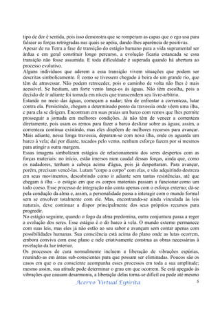 Acervo Virtual Espírita 5
tipo de dor é sentida, pois isso demonstra que se romperam as capas que o ego usa para
falsear as forças retrógradas nas quais se apóia, dando-lhes aparência de positivas.
Apesar de na Terra a fase de transição do estágio humano para a vida supramental ser
árdua e em geral constituir longo percurso, a evolução ficaria estancada se essa
transição não fosse assumida. E toda dificuldade é superada quando há abertura ao
processo evolutivo.
Alguns indivíduos que aderem a essa transição vivem situações que podem ser
descritas simbolicamente. É como se tivessem chegado à beira de um grande rio, que
têm de atravessar. Não podem retroceder, pois o caminho de volta não lhes é mais
acessível. Se hesitam, um forte vento lança-os às águas. Não têm escolha, pois a
decisão de ir adiante foi tomada em níveis que transcendem seu livre-arbítrio.
Estando no meio das águas, começam a nadar; têm de enfrentar a correnteza, lutar
contra ela. Persistindo, chegam a determinado ponto da travessia onde vêem uma ilha,
e para ela se dirigem. Encontram em suas praias um barco com remos que lhes permite
prosseguir a jornada em melhores condições. Já não têm de vencer a correnteza
diretamente, pois usam os remos para fazer o barco deslizar sobre as águas; assim, a
correnteza continua existindo, mas eles dispõem de melhores recursos para avançar.
Mais adiante, nessa longa travessia, deparam-se com nova ilha, onde os aguarda um
barco à vela; daí por diante, tocados pelo vento, nenhum esforço fazem por si mesmos
para atingir a outra margem.
Essas imagens simbolizam estágios de relacionamento dos seres despertos com as
forças materiais: no início, estão imersos num caudal dessas forças, ainda que, como
os nadadores, tenham a cabeça acima d'água, pois já despertaram. Para avançar,
porém, precisam vencê-las. Lutam "corpo a corpo" com elas, e vão adquirindo destreza
em seus movimentos, descobrindo como ir adiante sem tantas resistências, até que
chegam à ilha - o estágio em que os corpos materiais passam a funcionar como um
todo coeso. Esse processo de integração não conta apenas com o esforço externo; dá-se
pela condução da alma e, assim, a personalidade passa a interagir com o mundo formal
sem se envolver totalmente com ele. Mas, encontrando-se ainda vinculada às leis
naturais, deve continuar a dispor principalmente dos seus próprios recursos para
progredir.
No estágio seguinte, quando o fogo da alma predomina, outra conjuntura passa a reger
a evolução dos seres. Esse estágio é o do barco à vela. O mundo externo permanece
com suas leis, mas eles já não estão ao seu sabor e avançam sem contar apenas com
possibilidades humanas. Sua consciência está acima do plano onde as lutas ocorrem,
embora conviva com esse plano e nele criativamente construa as obras necessárias à
revelação da luz interior.
Os processos de cura normalmente incluem a liberação de vibrações espúrias,
reunindo-as em áreas sub-conscientes para que possam ser eliminadas. Poucos são os
casos em que o eu consciente acompanha esses processos em toda a sua amplitude;
mesmo assim, sua atitude pode determinar o grau em que ocorrem. Se está apegado às
vibrações que causam desarmonia, a liberação delas torna-se difícil ou pode até mesmo
 