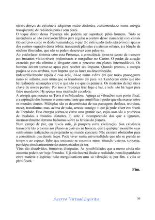 Acervo Virtual Espírita 50
níveis densos da existência adquirem maior dinâmica, convertendo-se numa energia
transparente, de radiância pura e sem cores.
O toque direto dessa Presença não poderia ser suportado pelos homens. Tudo se
incendiaria se não existissem filtros para regular o contato desse manancial com canais
tão estreitos como os desta humanidade; o que lhe está sendo dado não provém apenas
dos centros sagrados desta órbita: transcende planetas e sistemas solares, é a bênção de
núcleos ilimitados, que não se podem descrever com palavras.
Ao estabelecer sintonia com essa Presença, a consciência torna-se capaz de transpor
em instantes vários níveis preliminares e mergulhar no Centro. O poder de atração
exercido por ela elimina o desgaste com o percurso em planos intermediários. Os
homens devem tornar-se aptos para receber seu impacto. Quando prontos, a energia
projeta-se e os arrebata, num ímpeto que os lança no desconhecido.
Indescritivelmente rápida é essa ação, dá-se numa esfera em que todos prosseguem
rumo ao infinito, num ritmo que os transforma em pura luz. Conhecem então que não
há realmente separações entre o que são e o que os permeia. Os mistérios da luz são a
chave de novos portais. Por isso a Presença traz fogo e luz, e nela não há lugar para
fatos mundanos. Há apenas uma irradiação curadora.
A energia que penetra na Terra é mobilizadora. Agrega as vibrações num ponto focal,
e a aspiração dos homens é como uma lente que amplifica o poder que ela exerce sobre
os mundos densos. Múltiplas são as decorrências de sua passagem: desloca, reordena,
move, transforma; mas, acima de tudo, arrasta consigo o que já pode viver em níveis
de liberdade. Essa energia acerca-se como uma grande ave, cujas asas são a promessa
de traslados a mundos distantes. E ante a incompreensão dos que a ignoram,
incansavelmente derrama bálsamos sobre as feridas do planeta.
Num campo de paz, em níveis sutis, já prospera outra civilização. Sua existência
transcorre tão próxima aos planos acessíveis ao homem, que a qualquer momento suas
sutilíssimas realizações se projetarão no mundo concreto. Não existem obstáculos para
a consciência que desata laços. Pode viver numa universalidade que não se prende ao
tempo e ao espaço. Sabe que enquanto se encontra numa situação externa, concreta,
participa simultaneamente de outros estados de ser.
Véus são dissolvidos, fronteiras dissipadas. As possibilidades que a mente ainda não
assumiu podem ser hoje firmadas. E já não haverá ilusão e realidade, nem disparidades
entre matéria e espírito; tudo mergulhará em uma só vibração, e, por fim, a vida se
plenificará.
Fim.
 