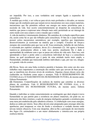 Acervo Virtual Espírita 6
ser impedida. Por isso, a cura verdadeira está sempre ligada a expansões de
consciência.
À medida que evolui, o ser volta-se para níveis mais profundos e elevados, ao mesmo
tempo que dá condições para que surjam novos mecanismos nos seus corpos materiais,
mecanismos que lhe permitem enfocar sua energia em metas prioritárias para a
ascensão da vida. Isso ocorre concomitantemente ao despertar da consciência da
matéria, que passa a expressar uma vibração mais sutil, permitindo ao ser interagir de
outro modo com seus corpos e com o mundo que o rodeia.
A vida da matéria é intensamente dinâmica. Há caminhos de evolução específicos para
ela, assim como há os que são trilhados pela consciência. O fato de o corpo humano
possuir certos mecanismos automáticos, por exemplo, significa que importantes
desenvolvimentos já ocorreram na matéria que o compõe. Circuitos de forças e
energias são construídos para que isso se dê. Essa construção, trabalho de rara beleza,
é executada por espíritos criadores, devas (l) e elementais (2). Até agora o homem
manteve-se praticamente alheio a tudo isso; porém, atualmente lhe é dada a
oportunidade de colaborar com o que se passa em esferas de vida sutis. Para isso, está
aprendendo a fazer a ponte entre a consciência individual de hoje e a consciência
futura, na qual reconhecerá que é parte de uma entidade muito mais ampla, a
Humanidade, entidade que transcende âmbitos individuais e que, por sua vez, integra-
se à grande vida do cosmos.
(1) Devas. Seres em uma linha evolutiva paralela à humana; têm como um dos seus
trabalhos mais importantes a construção dos moldes sutis que servem de base para o
que se manifesta nos diversos níveis de existência. Algumas classes desses seres são
conhecidas no Ocidente como anjos e arcanjos. Vide O RESSURGIMENTO DE
FÁTIMA (Lis) e O NASCIMENTO DA HUMANIDADE FUTURA, do mesmo autor,
Editora Pensamento.
(2) Elementais. Corporificações da essência da matéria que constitui os diversos
planos de existência. Vide O RESSURGIMENTO DE FÁTIMA (Lis), e O
NASCIMENTO DA HUMANIDADE FUTURA, do mesmo autor, Editora
Pensamento.
Quando o indivíduo se reúne conscientemente ao contingente que dará origem à nova
humanidade ou que partirá para a existência em planos imateriais, ele pode ver, no
transcurso dos fatos externos, a ação de energias inteligentes guiando a existência para
uma meta pré-estabelecida pela sabedoria cósmica. A colaboração com essas energias,
dedica-se então por inteiro. Seus olhos devem estar preparados para enxergar além das
aparências, para traspassar os véus de ilusão e reconhecer a verdade mesmo onde
névoas tentem ofuscá-la. Com esse despertar, abre-se-lhe a percepção do movimento
dos fogos (3), estimulando-o a um maior alinhamento e sintonia com sua própria
essência interna.
 
