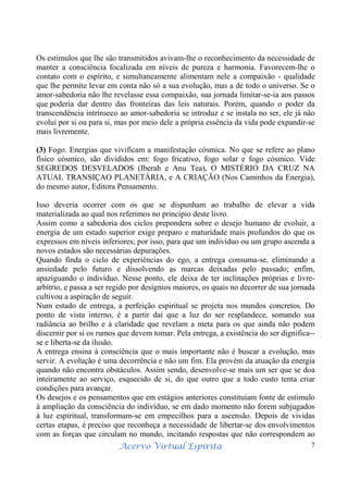 Acervo Virtual Espírita 7
Os estímulos que lhe são transmitidos avivam-lhe o reconhecimento da necessidade de
manter a consciência focalizada em níveis de pureza e harmonia. Favorecem-lhe o
contato com o espírito, e simultaneamente alimentam nele a compaixão - qualidade
que lhe permite levar em conta não só a sua evolução, mas a de todo o universo. Se o
amor-sabedoria não lhe revelasse essa compaixão, sua jornada limitar-se-ia aos passos
que poderia dar dentro das fronteiras das leis naturais. Porém, quando o poder da
transcendência intrínseco ao amor-sabedoria se introduz e se instala no ser, ele já não
evolui por si ou para si, mas por meio dele a própria essência da vida pode expandir-se
mais livremente.
(3) Fogo. Energias que vivificam a manifestação cósmica. No que se refere ao plano
físico cósmico, são divididos em: fogo fricativo, fogo solar e fogo cósmico. Vide
SEGREDOS DESVELADOS (Iberah e Anu Tea), O MISTÉRIO DA CRUZ NA
ATUAL TRANSIÇAO PLANETÁRIA, e A CRIAÇÃO (Nos Caminhos da Energia),
do mesmo autor, Editora Pensamento.
Isso deveria ocorrer com os que se dispunham ao trabalho de elevar a vida
materializada ao qual nos referimos no princípio deste livro.
Assim como a sabedoria dos ciclos prepondera sobre o desejo humano de evoluir, a
energia de um estado superior exige preparo e maturidade mais profundos do que os
expressos em níveis inferiores; por isso, para que um indivíduo ou um grupo ascenda a
novos estados são necessárias depurações.
Quando finda o ciclo de experiências do ego, a entrega consuma-se, eliminando a
ansiedade pelo futuro e dissolvendo as marcas deixadas pelo passado; enfim,
apaziguando o indivíduo. Nesse ponto, ele deixa de ter inclinações próprias e livre-
arbítrio, e passa a ser regido por desígnios maiores, os quais no decorrer de sua jornada
cultivou a aspiração de seguir.
Num estado de entrega, a perfeição espiritual se projeta nos mundos concretos. Do
ponto de vista interno, é a partir daí que a luz do ser resplandece, somando sua
radiância ao brilho e à claridade que revelam a meta para os que ainda não podem
discernir por si os rumos que devem tomar. Pela entrega, a existência do ser dignifica--
se e liberta-se da ilusão.
A entrega ensina à consciência que o mais importante não é buscar a evolução, mas
servir. A evolução é uma decorrência e não um fim. Ela provém da atuação da energia
quando não encontra obstáculos. Assim sendo, desenvolve-se mais um ser que se doa
inteiramente ao serviço, esquecido de si, do que outro que a todo custo tenta criar
condições para avançar.
Os desejos e os pensamentos que em estágios anteriores constituíam fonte de estimulo
à ampliação da consciência do indivíduo, se em dado momento não forem subjugados
à luz espiritual, transformam-se em empecilhos para a ascensão. Depois de vividas
certas etapas, é preciso que reconheça a necessidade de libertar-se dos envolvimentos
com as forças que circulam no mundo, incitando respostas que não correspondem ao
 