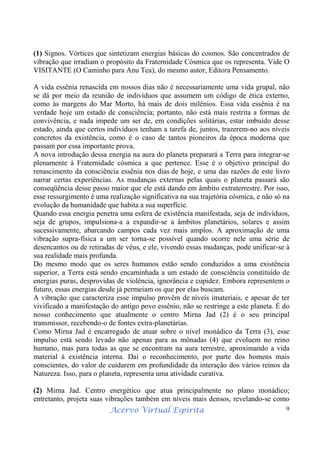 Acervo Virtual Espírita 9
(1) Signos. Vórtices que sintetizam energias básicas do cosmos. São concentrados de
vibração que irradiam o propósito da Fraternidade Cósmica que os representa. Vide O
VISITANTE (O Caminho para Anu Tea), do mesmo autor, Editora Pensamento.
A vida essênia renascida em nossos dias não é necessariamente uma vida grupal, não
se dá por meio da reunião de indivíduos que assumem um código de ética externo,
como às margens do Mar Morto, há mais de dois milênios. Essa vida essênia é na
verdade hoje um estado de consciência; portanto, não está mais restrita a formas de
convivência, e nada impede um ser de, em condições solitárias, estar imbuído desse
estado, ainda que certos indivíduos tenham a tarefa de, juntos, trazerem-no aos níveis
concretos da existência, como é o caso de tantos pioneiros da época moderna que
passam por essa importante prova.
A nova introdução dessa energia na aura do planeta preparará a Terra para integrar-se
plenamente à Fraternidade cósmica a que pertence. Esse é o objetivo principal do
renascimento da consciência essênia nos dias de hoje, e uma das razões de este livro
narrar certas experiências. As mudanças externas pelas quais o planeta passará são
conseqüência desse passo maior que ele está dando em âmbito extraterrestre. Por isso,
esse ressurgimento é uma realização significativa na sua trajetória cósmica, e não só na
evolução da humanidade que habita a sua superfície.
Quando essa energia penetra uma esfera de existência manifestada, seja de indivíduos,
seja de grupos, impulsiona-a a expandir-se a âmbitos planetários, solares e assim
sucessivamente, abarcando campos cada vez mais amplos. A aproximação de uma
vibração supra-física a um ser torna-se possível quando ocorre nele uma série de
desencantos ou de retiradas de véus, e ele, vivendo essas mudanças, pode unificar-se à
sua realidade mais profunda.
Do mesmo modo que os seres humanos estão sendo conduzidos a uma existência
superior, a Terra está sendo encaminhada a um estado de consciência constituído de
energias puras, desprovidas de violência, ignorância e cupidez. Embora representem o
futuro, essas energias desde já permeiam os que por elas buscam.
A vibração que caracteriza esse impulso provêm de níveis imateriais, e apesar de ter
vivificado a manifestação do antigo povo essênio, não se restringe a este planeta. É do
nosso conhecimento que atualmente o centro Mirna Jad (2) é o seu principal
transmissor, recebendo-o de fontes extra-planetárias.
Como Mirna Jad é encarregado de atuar sobre o nível monádico da Terra (3), esse
impulso está sendo levado não apenas para as mônadas (4) que evoluem no reino
humano, mas para todas as que se encontram na aura terrestre, aproximando a vida
material à existência interna. Daí o reconhecimento, por parte dos homens mais
conscientes, do valor de cuidarem em profundidade da interação dos vários reinos da
Natureza. Isso, para o planeta, representa uma atividade curativa.
(2) Mirna Jad. Centro energético que atua principalmente no plano monádico;
entretanto, projeta suas vibrações também em níveis mais densos, revelando-se como
 