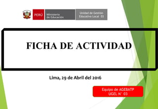 FICHA DE ACTIVIDAD
Unidad de Gestión
Educativa Local 03
Lima, 29 de Abril del 2016
Equipo de AGEBATP
UGEL N° 03
 