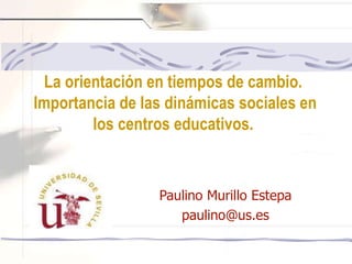 Paulino Murillo Estepa
paulino@us.es
La orientación en tiempos de cambio.
Importancia de las dinámicas sociales en
los centros educativos.
 