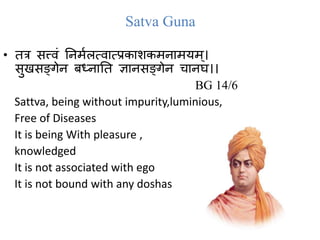 Satva Guna
• तत्र सत्त्वं तिममलत्व त्प्रक शकमि मयम्।
सुखसङ्गेि बध्ि तत ज्ञ िसङ्गेि च िघ।।
BG 14/6
Sattva, being without impurity,luminious,
Free of Diseases
It is being With pleasure ,
knowledged
It is not associated with ego
It is not bound with any doshas .
5
 