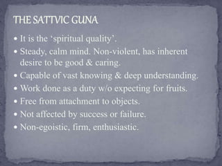  It is the ‘spiritual quality’.
 Steady, calm mind. Non-violent, has inherent
desire to be good & caring.
 Capable of vast knowing & deep understanding.
 Work done as a duty w/o expecting for fruits.
 Free from attachment to objects.
 Not affected by success or failure.
 Non-egoistic, firm, enthusiastic.
 