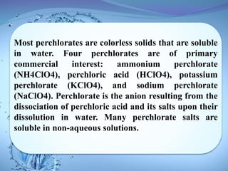 Most perchlorates are colorless solids that are soluble
in water. Four perchlorates are of primary
commercial interest: ammonium perchlorate
(NH4ClO4), perchloric acid (HClO4), potassium
perchlorate (KClO4), and sodium perchlorate
(NaClO4). Perchlorate is the anion resulting from the
dissociation of perchloric acid and its salts upon their
dissolution in water. Many perchlorate salts are
soluble in non-aqueous solutions.
 