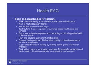 Health EAG
•   Roles and opportunities for librarians
    –   Work cross-sectorally across health, social care and education
    –   Work in multidisciplinary teams
    –   Use traditional skills in new ways
    –   Contribute to the development of evidence-based health care and
        services
    –   Play a role in the development and cascading of critical appraisal skills
        in the workplace
    –   Train and educate users in information skills
    –   Promote the importance of information quality in clinical governance
        and risk management
    –   Support rapid decision-making by making better quality information
        available
    –   Work with a range of information providers, for example publishers and
        public health information analysts, in developing new services
 