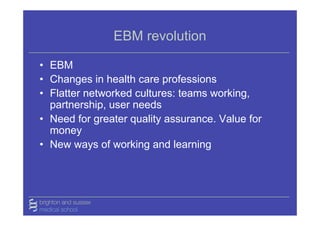 EBM revolution

• EBM
• Changes in health care professions
• Flatter networked cultures: teams working,
  partnership, user needs
• Need for greater quality assurance. Value for
  money
• New ways of working and learning
 