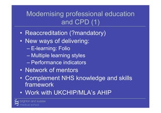 Modernising professional education
            and CPD (1)
• Reaccreditation (?mandatory)
• New ways of delivering:
  – E-learning: Folio
  – Multiple learning styles
  – Performance indicators
• Network of mentors
• Complement NHS knowledge and skills
  framework
• Work with UKCHIP/MLA’s AHIP
 