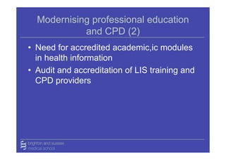 Modernising professional education
            and CPD (2)
• Need for accredited academic,ic modules
  in health information
• Audit and accreditation of LIS training and
  CPD providers
 
