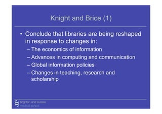 Knight and Brice (1)

• Conclude that libraries are being reshaped
  in response to changes in:
  – The economics of information
  – Advances in computing and communication
  – Global information policies
  – Changes in teaching, research and
    scholarship
 