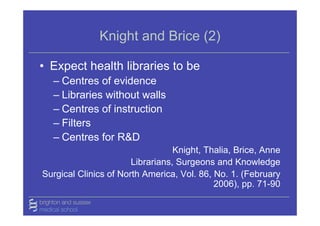 Knight and Brice (2)

• Expect health libraries to be
  – Centres of evidence
  – Libraries without walls
  – Centres of instruction
  – Filters
  – Centres for R&D
                                  Knight, Thalia, Brice, Anne
                       Librarians, Surgeons and Knowledge
Surgical Clinics of North America, Vol. 86, No. 1. (February
                                            2006), pp. 71-90
 