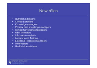 New rôles
•   Outreach Librarians
•   Clinical Librarians
•   Knowledge managers
•   Primary care knowledge managers
•   Clinical Governance facilitators
•   R&D facilitators
•   Information analysts
•   Lecturers and Trainers
•   Electronic Resource Managers
•   Webmasters
•   Health Informaticians
 