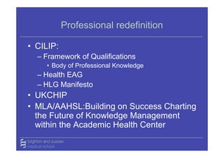 Professional redefinition

• CILIP:
  – Framework of Qualifications
    • Body of Professional Knowledge
  – Health EAG
  – HLG Manifesto
• UKCHIP
• MLA/AAHSL:Building on Success Charting
  the Future of Knowledge Management
  within the Academic Health Center
 