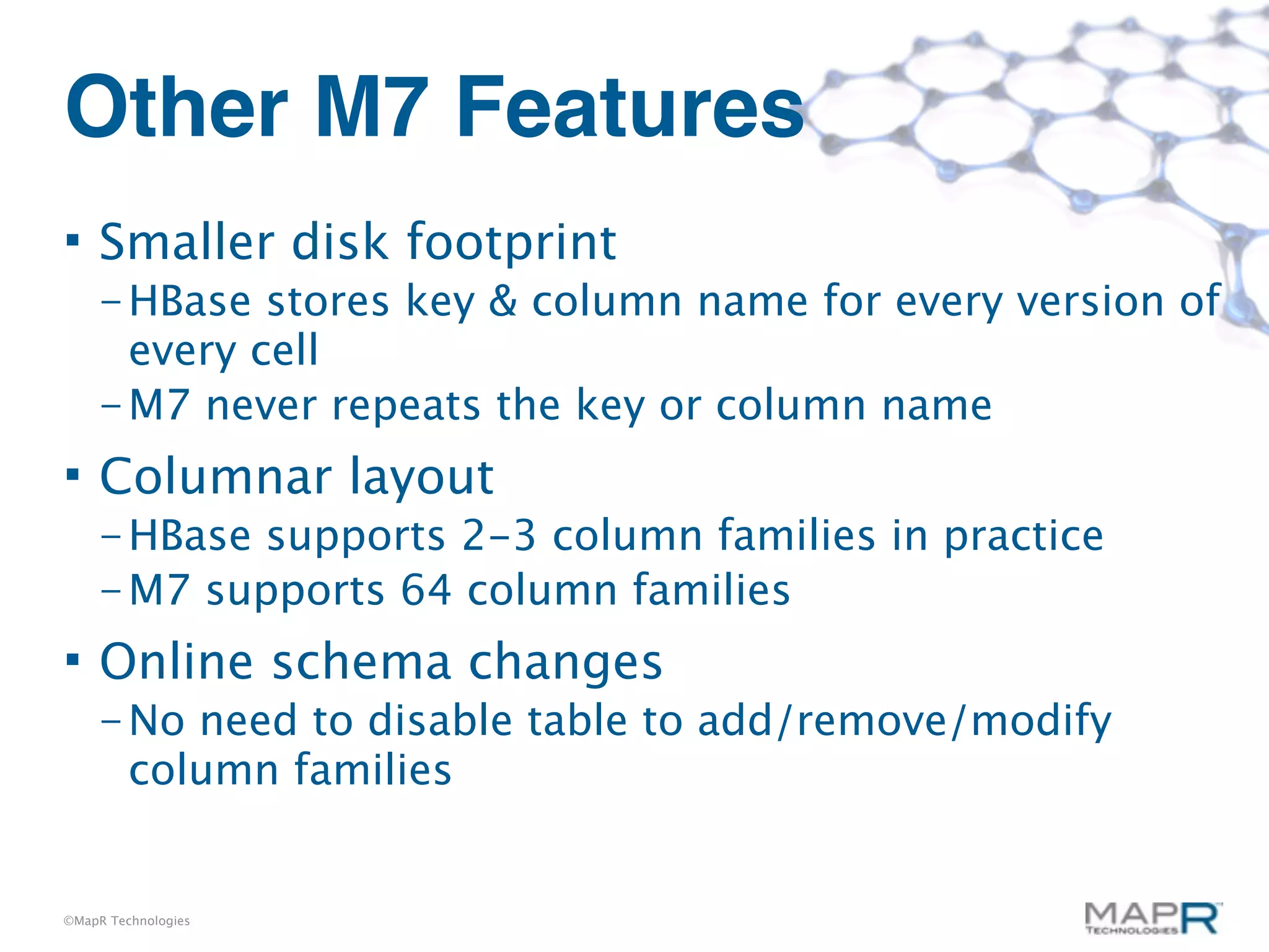 Other M7 Features
    Smaller disk footprint
     – HBase  stores key & column name for every version of
       every cell
     – M7 never repeats the key or column name

    Columnar layout
     – HBasesupports 2-3 column families in practice
     – M7 supports 64 column families

    Online schema changes
     – No   need to disable table to add/remove/modify
         column families


©MapR Technologies
 