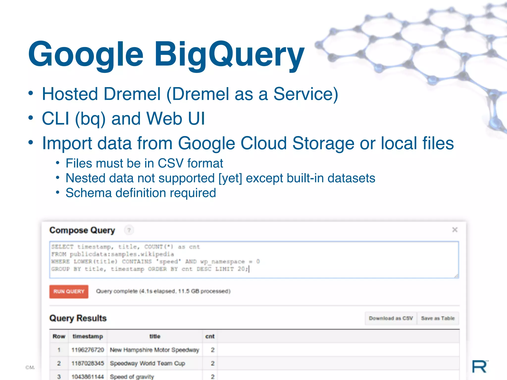 Google BigQuery
• Hosted Dremel (Dremel as a Service)
• CLI (bq) and Web UI
• Import data from Google Cloud Storage or local ﬁles
          • Files must be in CSV format
          • Nested data not supported [yet] except built-in datasets
          • Schema deﬁnition required




©MapR Technologies
 
