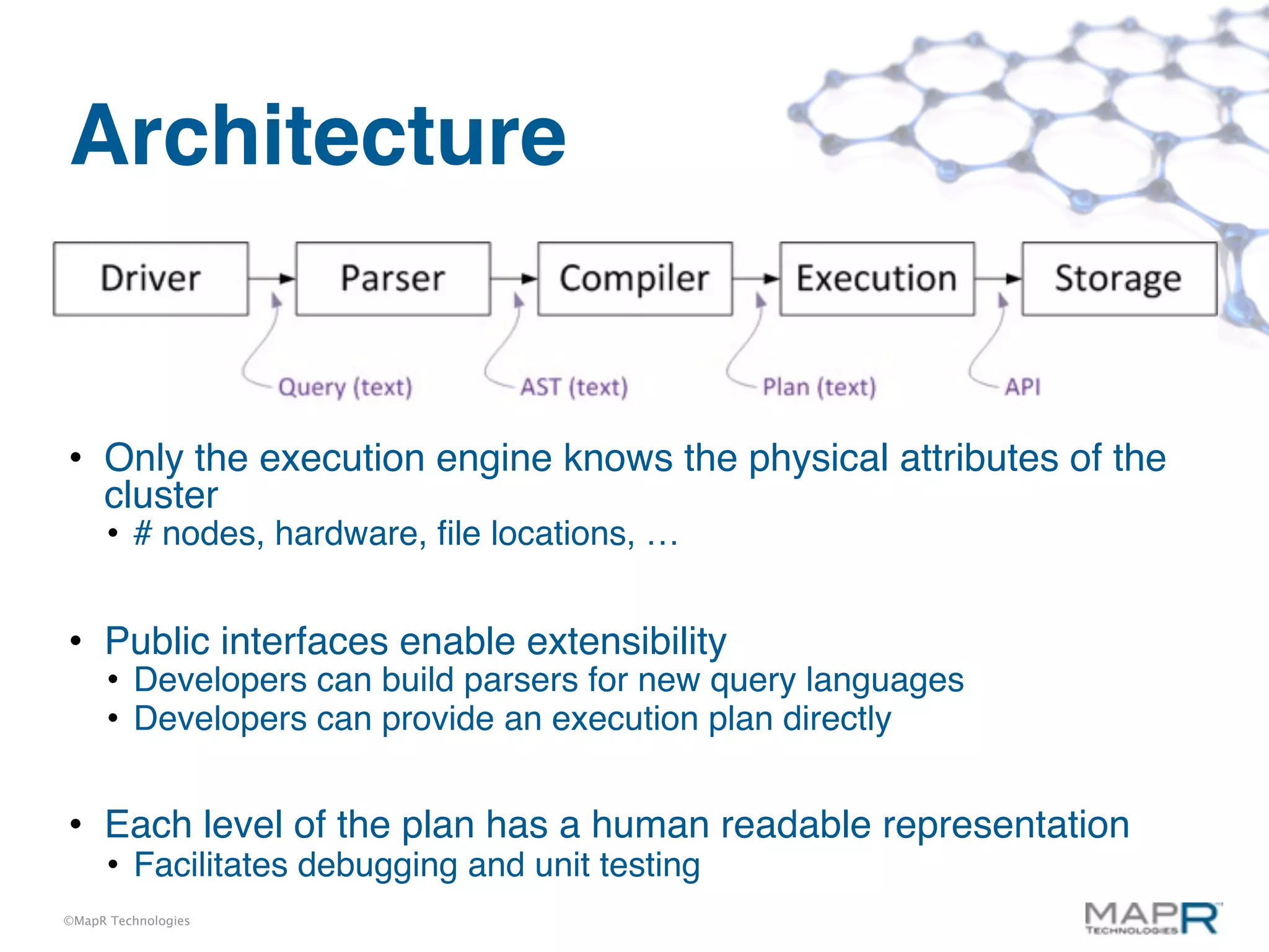 Architecture


• Only the execution engine knows the physical attributes of the
  cluster
      • # nodes, hardware, ﬁle locations, …


• Public interfaces enable extensibility
      • Developers can build parsers for new query languages
      • Developers can provide an execution plan directly


• Each level of the plan has a human readable representation
      • Facilitates debugging and unit testing
©MapR Technologies
 
