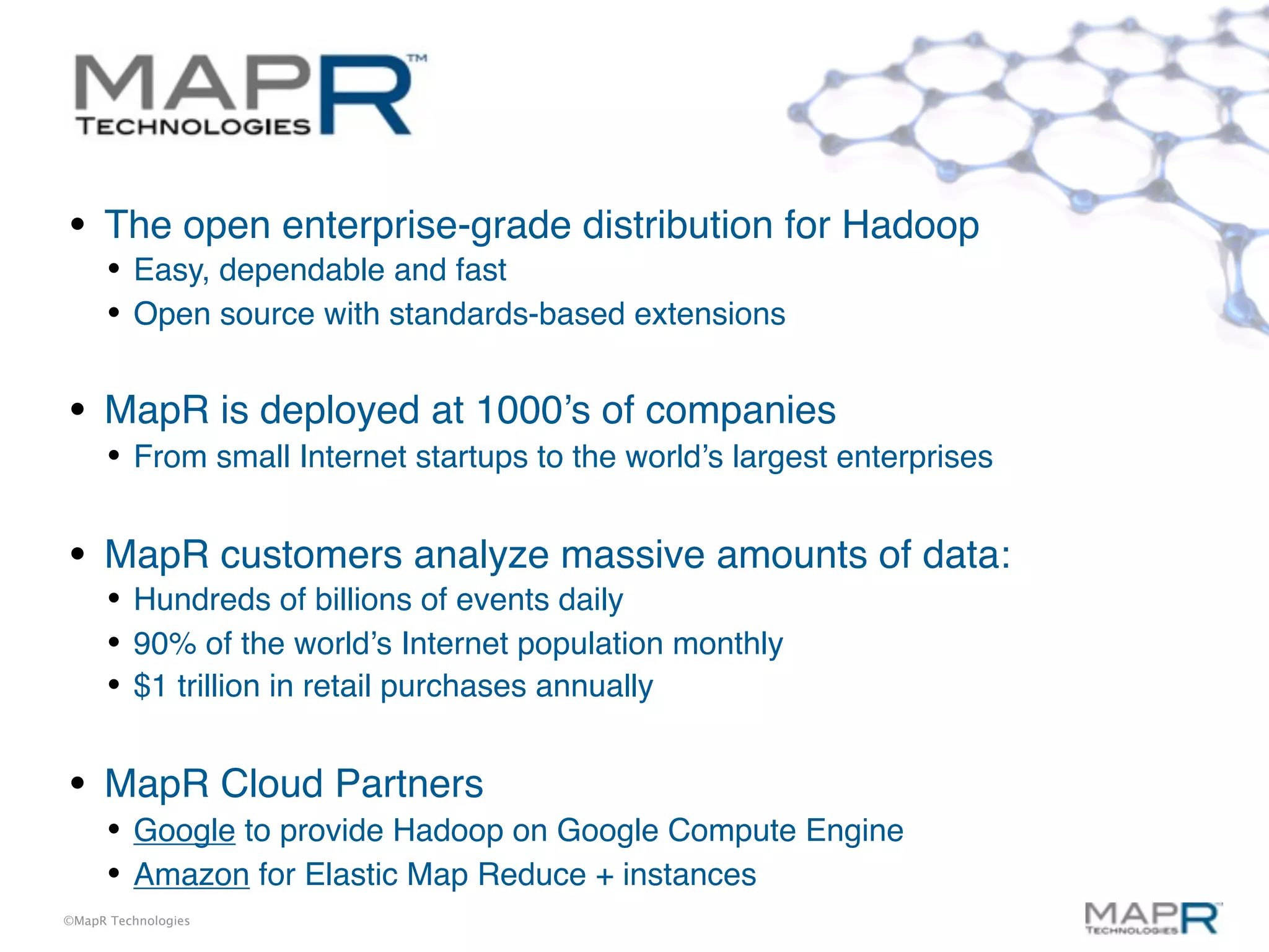•    The open enterprise-grade distribution for Hadoop
     • Easy, dependable and fast
     • Open source with standards-based extensions

•    MapR is deployed at 1000’s of companies
     • From small Internet startups to the world’s largest enterprises

•    MapR customers analyze massive amounts of data:
     • Hundreds of billions of events daily
     • 90% of the world’s Internet population monthly
     • $1 trillion in retail purchases annually

•    MapR Cloud Partners
     • Google to provide Hadoop on Google Compute Engine
     • Amazon for Elastic Map Reduce + instances
©MapR Technologies
 