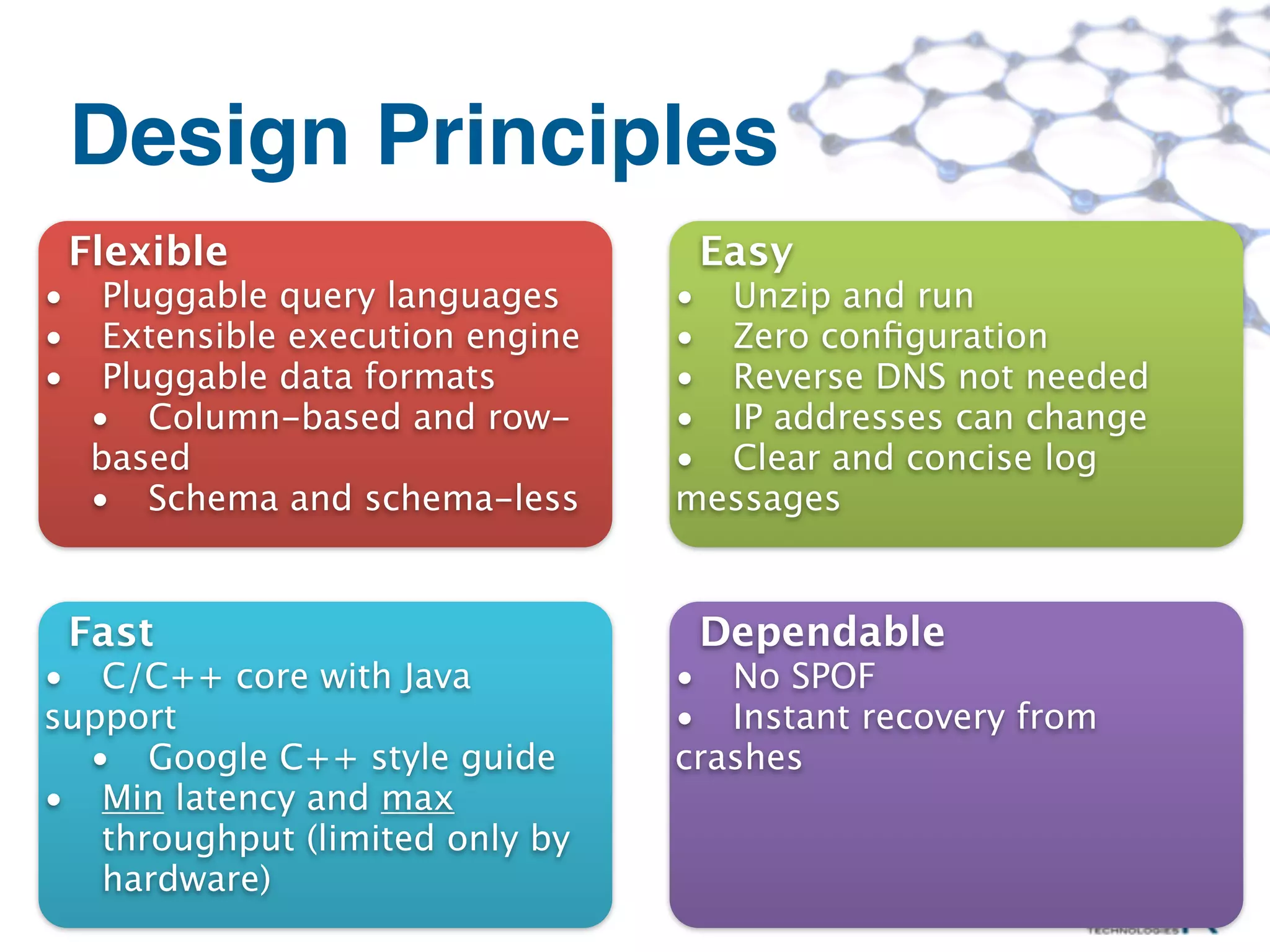 Design Principles
    Flexible                         Easy
•     Pluggable query languages     • Unzip and run
•     Extensible execution engine   • Zero conﬁguration
•     Pluggable data formats        • Reverse DNS not needed
     • Column-based and row-        • IP addresses can change
     based                          • Clear and concise log
     • Schema and schema-less       messages


    Fast                             Dependable
• C/C++ core with Java              • No SPOF
support                             • Instant recovery from
  • Google C++ style guide          crashes
• Min latency and max
   throughput (limited only by
   hardware)
 ©MapR Technologies
 