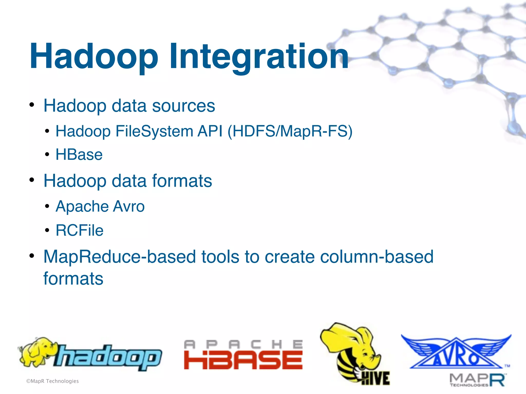 Hadoop Integration
• Hadoop data sources
      • Hadoop FileSystem API (HDFS/MapR-FS)
      • HBase
• Hadoop data formats
      • Apache Avro
      • RCFile
• MapReduce-based tools to create column-based
  formats




©MapR Technologies
 