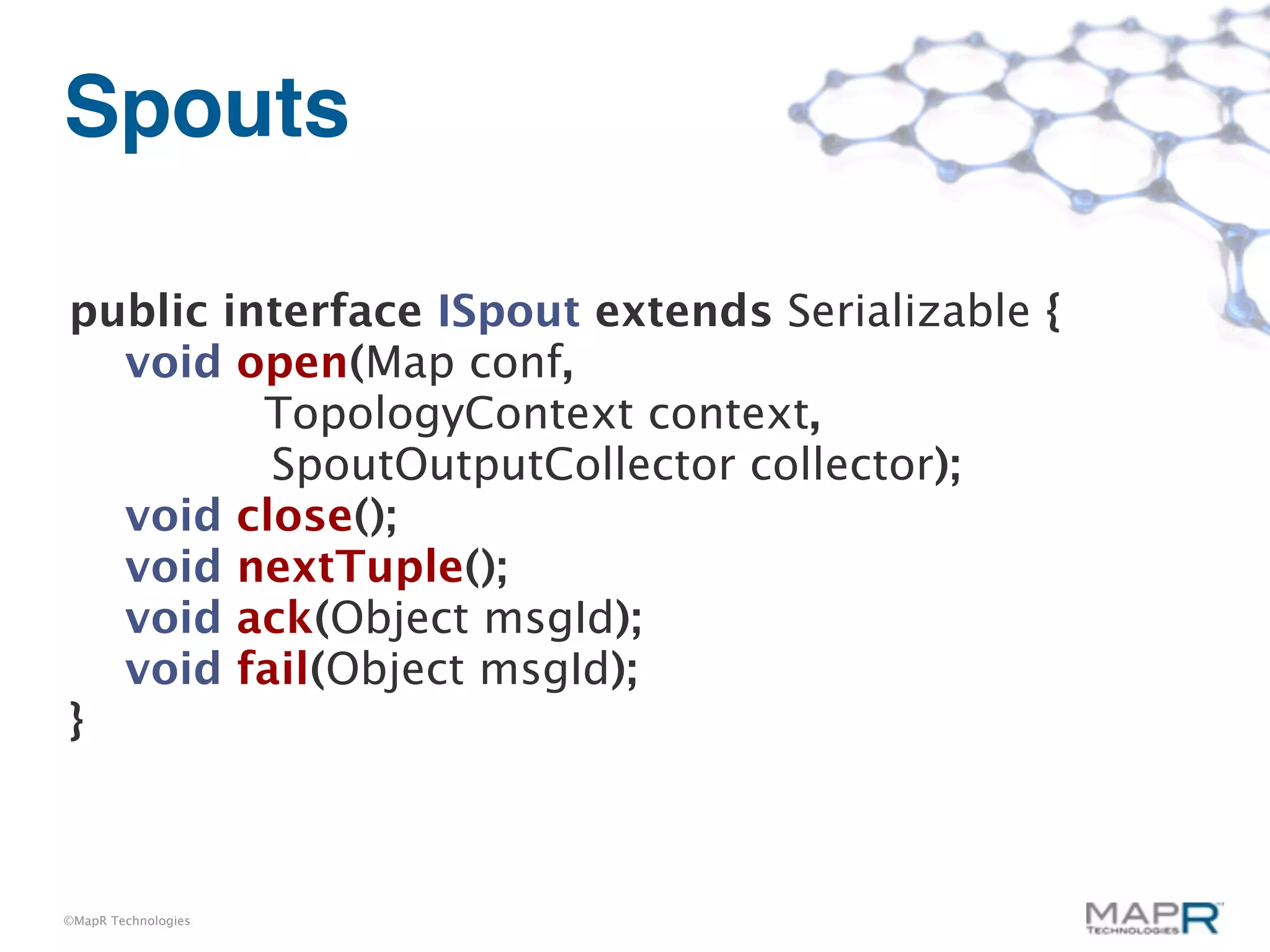 Spouts

public interface ISpout extends Serializable {
  void open(Map conf,
         TopologyContext context,
         SpoutOutputCollector collector);
  void close();
  void nextTuple();
  void ack(Object msgId);
  void fail(Object msgId);
}



©MapR Technologies
 