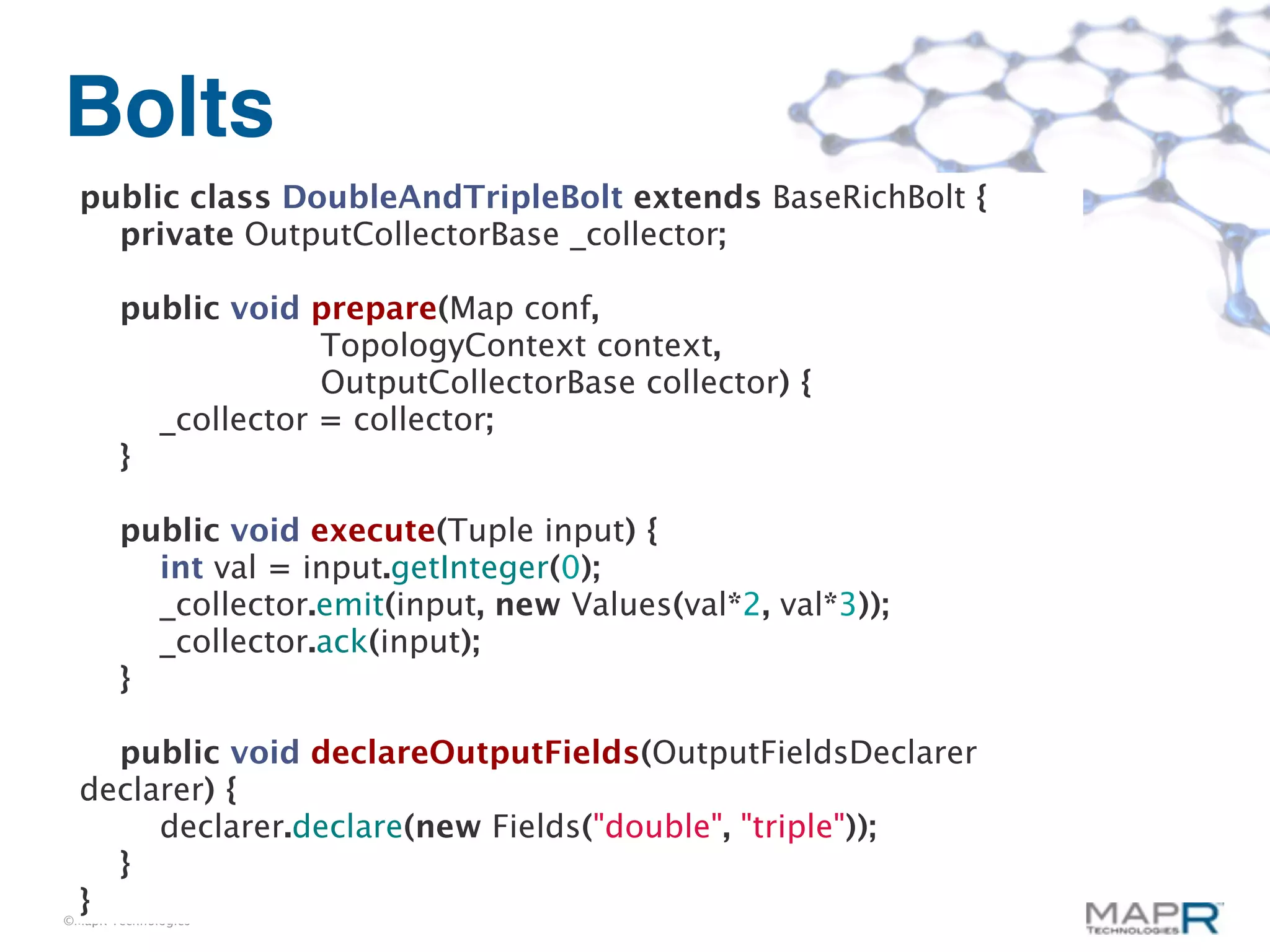 Bolts
  public class DoubleAndTripleBolt extends BaseRichBolt {
    private OutputCollectorBase _collector;

       public void prepare(Map conf,
                    TopologyContext context,
                    OutputCollectorBase collector) {
         _collector = collector;
       }

       public void execute(Tuple input) {
         int val = input.getInteger(0);
         _collector.emit(input, new Values(val*2, val*3));
         _collector.ack(input);
       }

    public void declareOutputFields(OutputFieldsDeclarer
  declarer) {
       declarer.declare(new Fields("double", "triple"));
    }
  }
©MapR Technologies
 