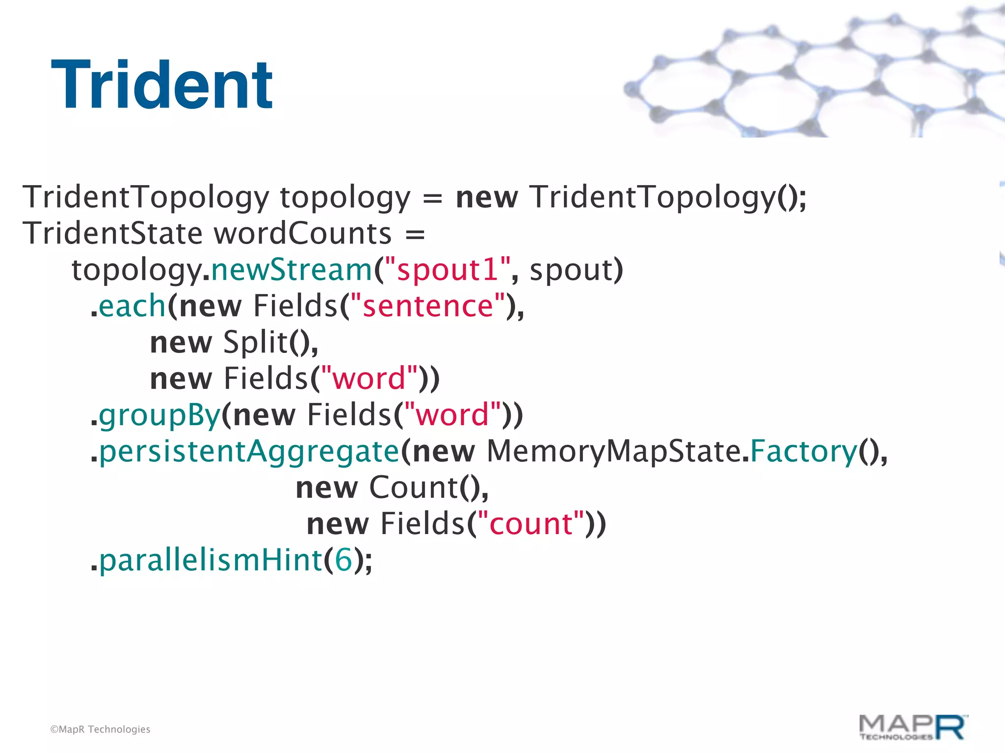 Trident
TridentTopology topology = new TridentTopology();
TridentState wordCounts =
   topology.newStream("spout1", spout)
    .each(new Fields("sentence"),
        new Split(),
        new Fields("word"))
    .groupBy(new Fields("word"))
    .persistentAggregate(new MemoryMapState.Factory(),
                  new Count(),
                   new Fields("count"))
    .parallelismHint(6);




 ©MapR Technologies
 