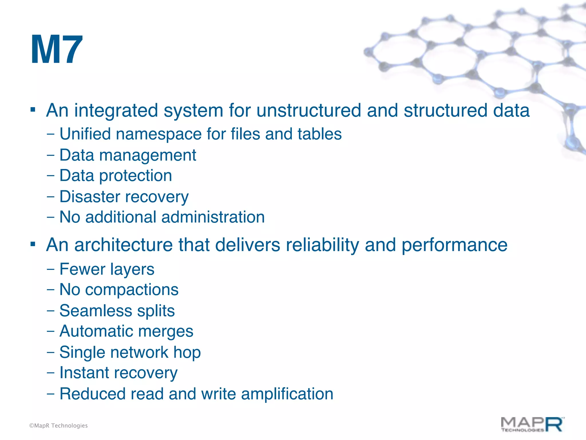 M7
    An integrated system for unstructured and structured data
     – Uniﬁed namespace for ﬁles and tables
     – Data management
     – Data protection
     – Disaster recovery
     – No additional administration

    An architecture that delivers reliability and performance
     – Fewer layers
     – No compactions
     – Seamless splits
     – Automatic merges
     – Single network hop
     – Instant recovery
     – Reduced read and write ampliﬁcation

©MapR Technologies
 