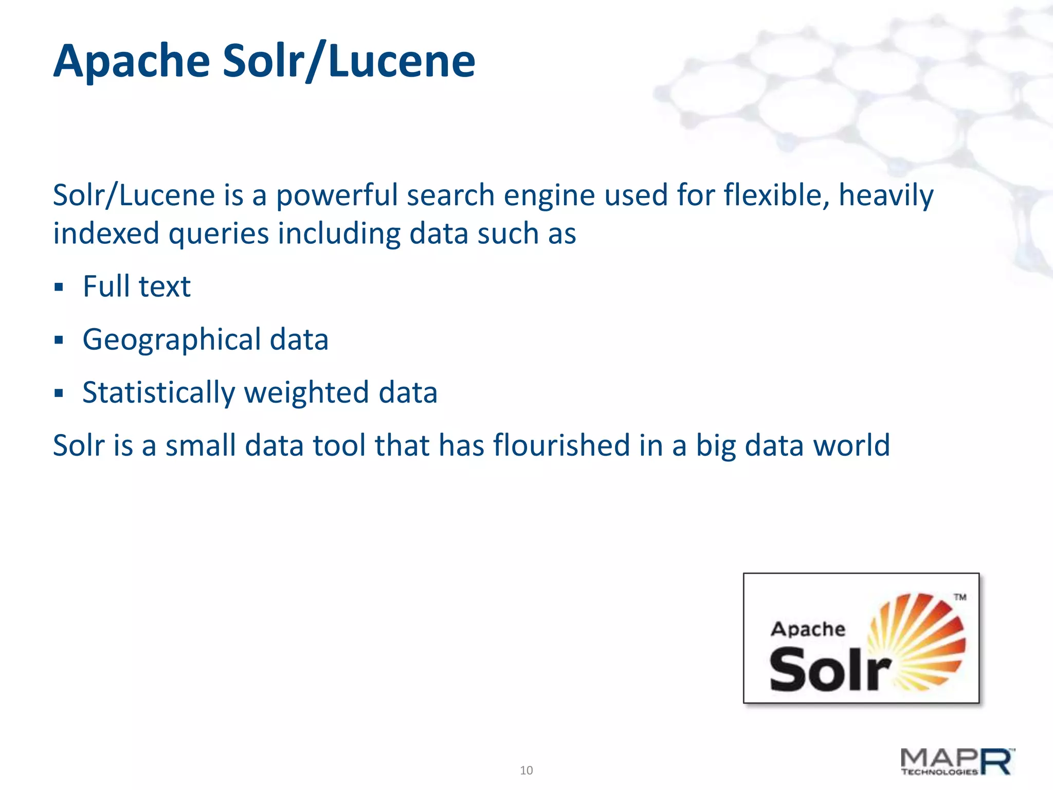 Apache Solr/Lucene
Solr/Lucene is a powerful search engine used for flexible, heavily
indexed queries including data such as


Full text



Geographical data



Statistically weighted data

Solr is a small data tool that has flourished in a big data world

10

 