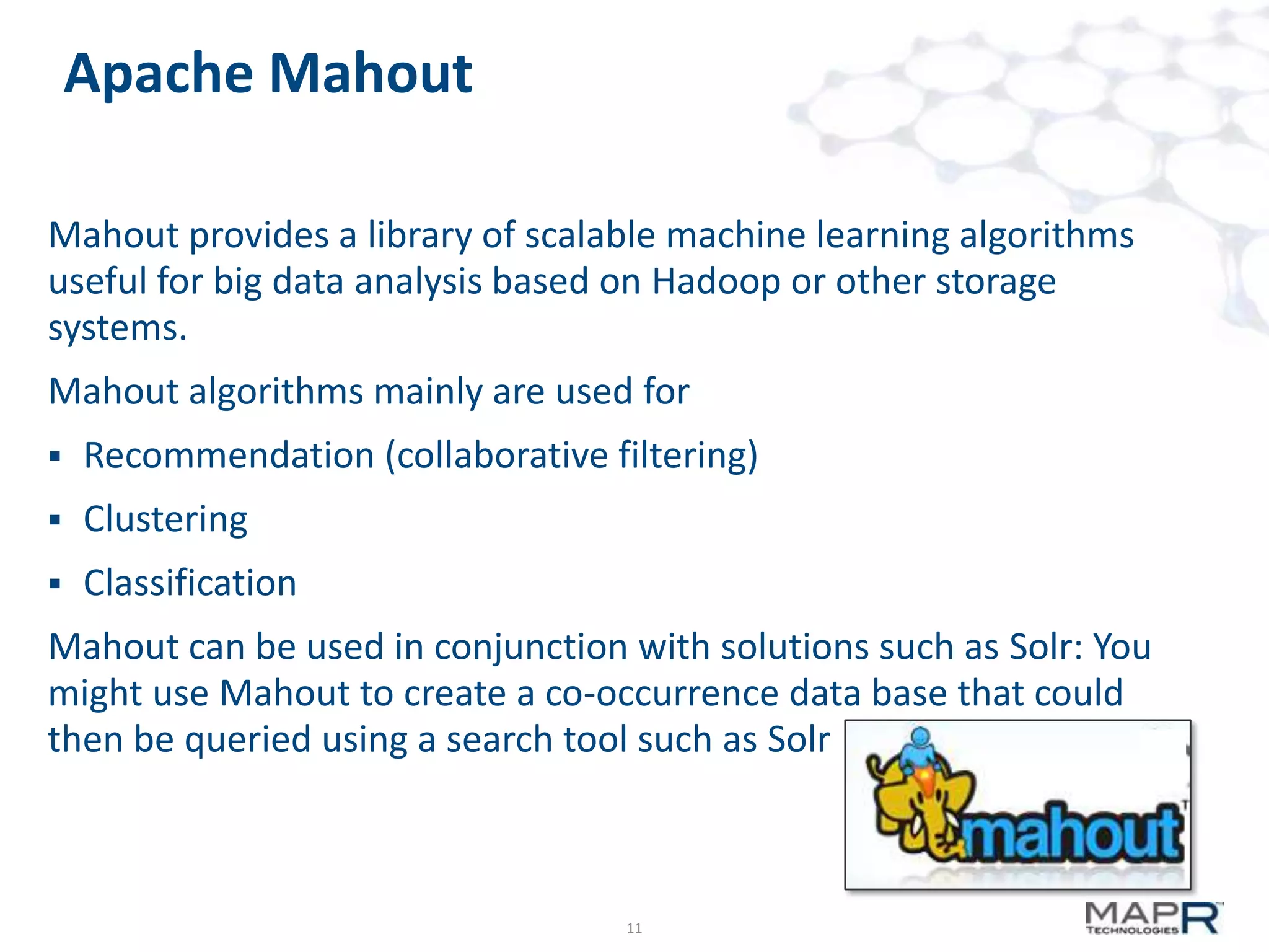 Apache Mahout
Mahout provides a library of scalable machine learning algorithms
useful for big data analysis based on Hadoop or other storage
systems.

Mahout algorithms mainly are used for


Recommendation (collaborative filtering)



Clustering



Classification

Mahout can be used in conjunction with solutions such as Solr: You
might use Mahout to create a co-occurrence data base that could
then be queried using a search tool such as Solr

11

 