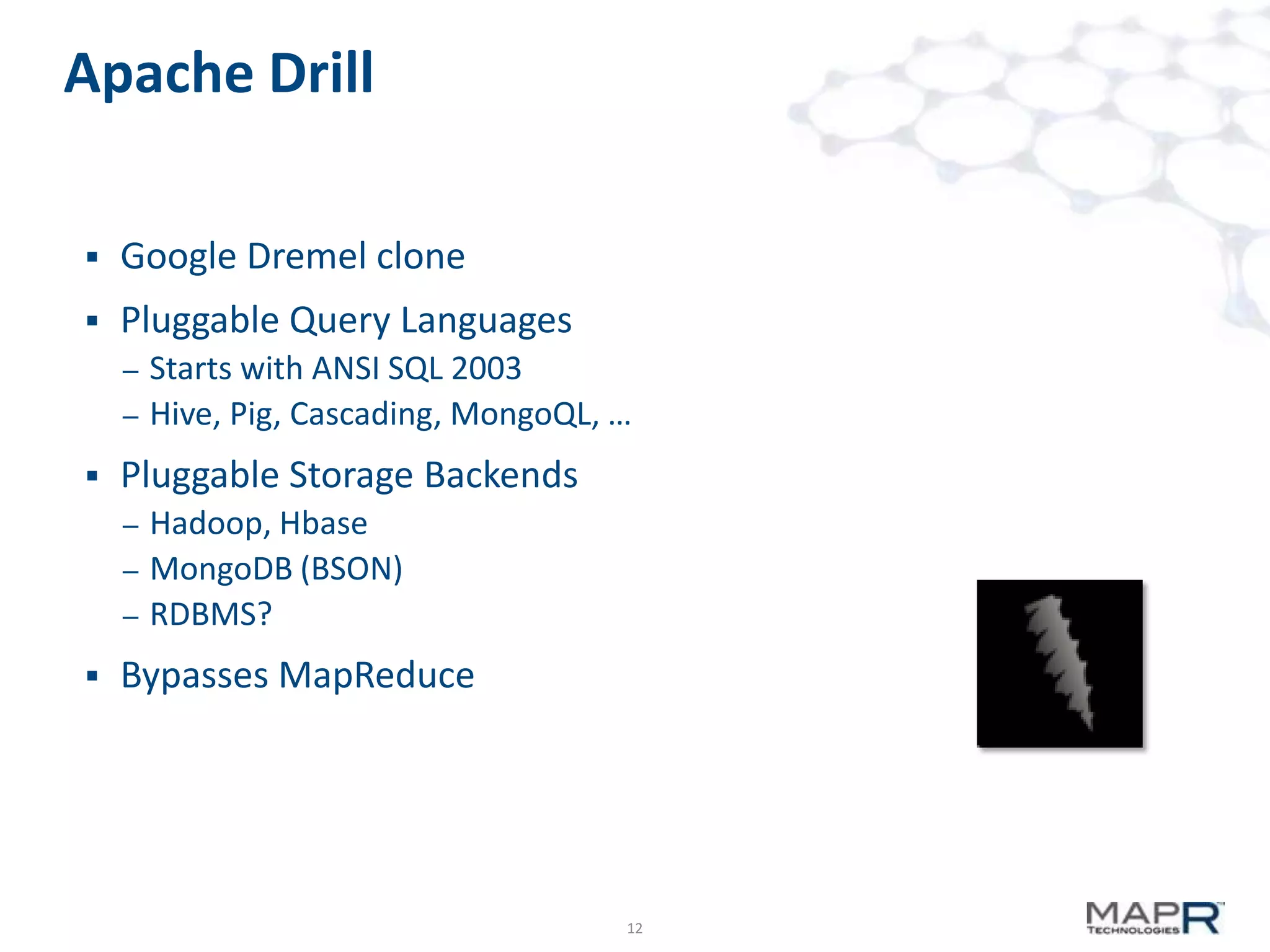 Apache Drill


Google Dremel clone



Pluggable Query Languages
–
–



Pluggable Storage Backends
–
–
–



Starts with ANSI SQL 2003
Hive, Pig, Cascading, MongoQL, …
Hadoop, Hbase
MongoDB (BSON)
RDBMS?

Bypasses MapReduce

12

 