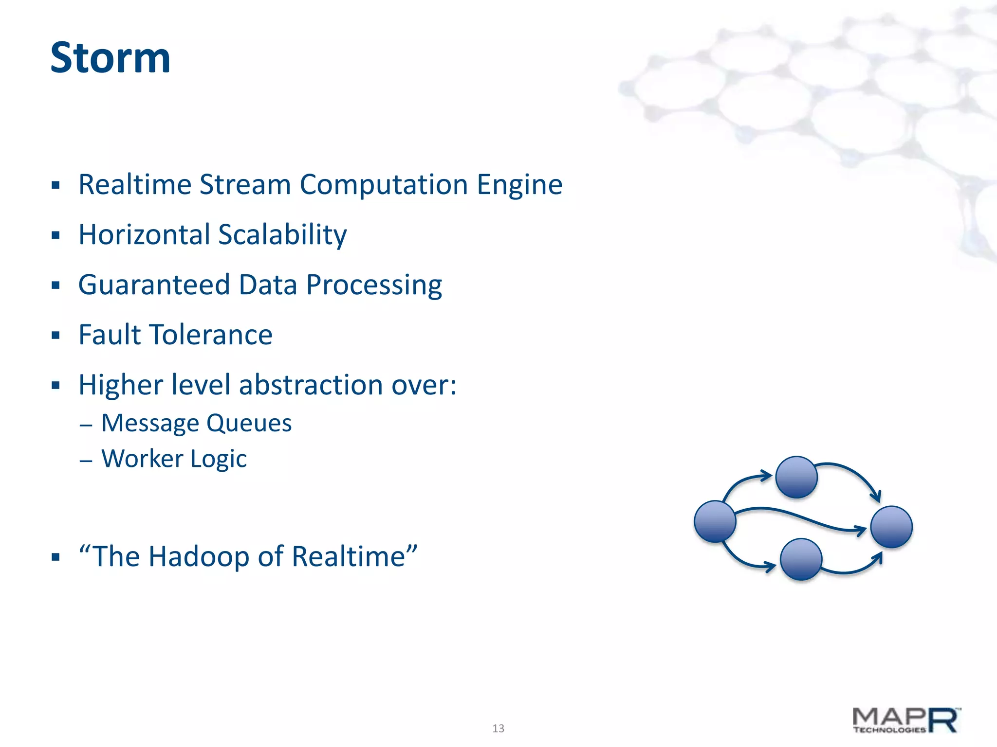 Storm


Realtime Stream Computation Engine



Horizontal Scalability



Guaranteed Data Processing



Fault Tolerance



Higher level abstraction over:
–

–



Message Queues
Worker Logic

“The Hadoop of Realtime”

13

 