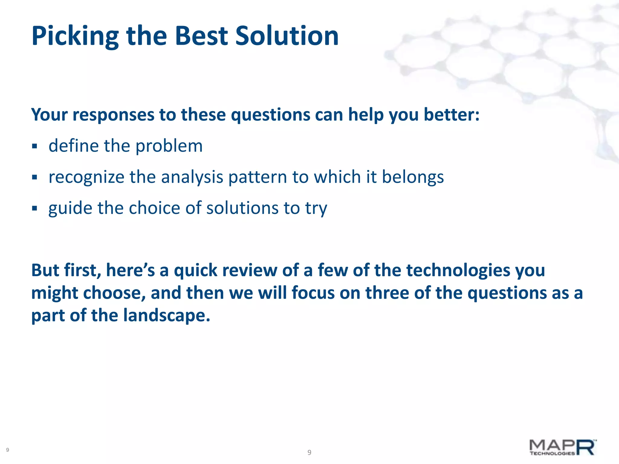 Picking the Best Solution
Your responses to these questions can help you better:


define the problem



recognize the analysis pattern to which it belongs



guide the choice of solutions to try

But first, here’s a quick review of a few of the technologies you
might choose, and then we will focus on three of the questions as a
part of the landscape.

9

9

 