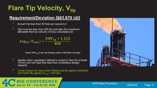 3/9/2016 Page 11
RTR Flare Provisions
Flare Tip Velocity, Vtip
Requirement/Deviation [§63.670 (d)]
• Actual Vtip less than 60 feet per second or
• Vtip must be less than 400 fps and also the maximum
allowable flare tip velocity (Vmax) calculated per
𝑳𝑳𝑳𝑳𝑳𝑳𝟏𝟏𝟏𝟏 𝑽𝑽 𝒎𝒎𝒎𝒎𝒎𝒎 =
𝑵𝑵𝑵𝑵𝑵𝑵𝒗𝒗𝒗𝒗 + 𝟏𝟏, 𝟐𝟐𝟐𝟐𝟐𝟐
𝟖𝟖𝟖𝟖𝟖𝟖
where NHVvg is the net heating value of the flare vent gas
• Applies when regulated material is routed to flare for at least
15-min and vent gas flow less than smokeless design
capacity
• Could present an issue when flaring heavier gases combined
with lower Btu gases (Vmax < 400 fps)
 