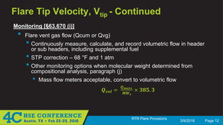 3/9/2016 Page 12
RTR Flare Provisions
Flare Tip Velocity, Vtip - Continued
Monitoring [§63.670 (i)]
• Flare vent gas flow (Qcum or Qvg)
• Continuously measure, calculate, and record volumetric flow in header
or sub headers, including supplemental fuel
• STP correction – 68 °F and 1 atm
• Other monitoring options when molecular weight determined from
compositional analysis, paragraph (j)
• Mass flow meters acceptable, convert to volumetric flow
𝑸𝑸𝒗𝒗𝒗𝒗𝒗𝒗 =
𝑸𝑸 𝒎𝒎𝒎𝒎𝒎𝒎𝒎𝒎
𝑴𝑴𝑴𝑴𝒕𝒕
× 𝟑𝟑𝟑𝟑𝟑𝟑. 𝟑𝟑
 