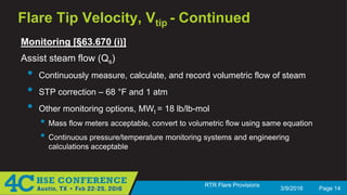 3/9/2016 Page 14
RTR Flare Provisions
Flare Tip Velocity, Vtip - Continued
Monitoring [§63.670 (i)]
Assist steam flow (Qs)
• Continuously measure, calculate, and record volumetric flow of steam
• STP correction – 68 °F and 1 atm
• Other monitoring options, MWt = 18 lb/lb-mol
• Mass flow meters acceptable, convert to volumetric flow using same equation
• Continuous pressure/temperature monitoring systems and engineering
calculations acceptable
 