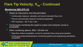3/9/2016 Page 15
RTR Flare Provisions
Flare Tip Velocity, Vtip - Continued
Monitoring [§63.670 (i)]
• Assist air (Qa,premix and Qa,perimeter)
• Continuously measure, calculate, and record volumetric flow of air
• Pre-mix and perimeter assist air monitored separately
• STP correction – 68 °F and 1 atm
• Continuously monitoring fan speed or power and using fan curves is
acceptable
• Other monitoring options, MWt = 29 lb/lb-mol
• Mass flow meters acceptable, convert to volumetric flow using same equation
• Continuous pressure/temperature monitoring systems and engineering calculations
acceptable
 