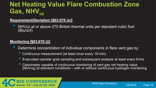 3/9/2016 Page 18
RTR Flare Provisions
Net Heating Value Flare Combustion Zone
Gas, NHVcz
Requirement/Deviation [§63.670 (e)]
• NHVcz at or above 270 British thermal units per standard cubic foot
(Btu/scf)
Monitoring [§63.670 (j)]
• Determine concentration of individual components in flare vent gas by
• Continuous measurement (at least once every 15-min)
• Evacuated canister grab sampling and subsequent analysis at least every 8-hrs
• Calorimeter capable of continuous monitoring of vent gas net heating value
(NHVvg) at standard conditions – with or without continuous hydrogen monitoring
 