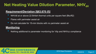 3/9/2016 Page 21
RTR Flare Provisions
Net Heating Value Dilution Parameter, NHVdil
Requirement/Deviation [§63.670 (f)]
• NHVdil at or above 22 British thermal units per square feet (Btu/ft2)
• Flares with perimeter assist air
• Do not calculate for 15-min blocks with no perimeter assist air
Monitoring
• Nothing additional to parameter monitoring for Vtip and NHVcz compliance
 