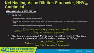 3/9/2016 Page 22
RTR Flare Provisions
Net Heating Value Dilution Parameter, NHVdil
Continued
NHVdil Calculation [§63.670 (n)]
• Flares that
• Use feed-forward calculation methodology
• Monitor gas composition or net heating value in a location representative of the cumulative vent gas stream,
and
• Directly monitor supplemental natural gas flow additions
𝑵𝑵𝑵𝑵𝑵𝑵𝒅𝒅𝒅𝒅𝒅𝒅 =
𝑸𝑸𝒗𝒗𝒗𝒗 − 𝑸𝑸𝑵𝑵𝑵𝑵𝑵𝑵 + 𝑸𝑸𝑵𝑵𝑵𝑵𝑵𝑵 𝑵𝑵𝑵𝑵𝑵𝑵𝒗𝒗𝒗𝒗 + 𝑸𝑸𝑵𝑵𝑵𝑵𝑵𝑵 − 𝑸𝑸𝑵𝑵𝑵𝑵𝑵𝑵 𝑵𝑵𝑵𝑵𝑵𝑵𝑵𝑵𝑵𝑵 × 𝑫𝑫𝑫𝑫𝑫𝑫𝑫𝑫
𝑸𝑸𝒗𝒗𝒗𝒗 + 𝑸𝑸𝒔𝒔 + 𝑸𝑸𝒂𝒂,𝒑𝒑𝒑𝒑𝒑𝒑𝒑𝒑𝒑𝒑𝒑𝒑 + 𝑸𝑸𝒂𝒂,𝒑𝒑𝒑𝒑𝒑𝒑𝒑𝒑𝒑𝒑𝒑𝒑𝒑𝒑𝒑𝒑𝒑𝒑
• Other flares, use calculated 15-min block cumulative values for flow (vent
gas, steam and premix air) and 15-min block average for NHVvg
𝑵𝑵𝑵𝑵𝑵𝑵𝒅𝒅𝒅𝒅𝒅𝒅 =
𝑸𝑸𝒗𝒗𝒗𝒗 × 𝑵𝑵𝑵𝑵𝑵𝑵𝒗𝒗𝒗𝒗 × 𝑫𝑫𝑫𝑫𝑫𝑫𝑫𝑫
𝑸𝑸𝒗𝒗𝒗𝒗 + 𝑸𝑸𝒔𝒔 + 𝑸𝑸𝒂𝒂,𝒑𝒑𝒑𝒑𝒑𝒑𝒑𝒑𝒑𝒑𝒑𝒑 + 𝑸𝑸𝒂𝒂,𝒑𝒑𝒑𝒑𝒑𝒑𝒑𝒑𝒑𝒑𝒑𝒑𝒑𝒑𝒑𝒑𝒑𝒑
 