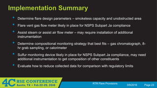 3/9/2016 Page 23
RTR Flare Provisions
Implementation Summary
• Determine flare design parameters – smokeless capacity and unobstructed area
• Flare vent gas flow meter likely in place for NSPS Subpart Ja compliance
• Assist steam or assist air flow meter – may require installation of additional
instrumentation
• Determine compositional monitoring strategy that best fits – gas chromatograph, 8-
hr grab sampling, or calorimeter
• Sulfur monitoring device likely in place for NSPS Subpart Ja compliance, may need
additional instrumentation to get composition of other constituents
• Evaluate how to reduce collected data for comparison with regulatory limits
 