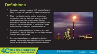 3/9/2016 Page 4
RTR Flare Provisions
Definitions
• Regulated material - contains HAP listed in Table 1,
likely includes fuel gas used as sweep or purge gas
• Flare - combustion device lacking an enclosed
combustion chamber that uses an uncontrolled
volume of ambient air to burn gases. For the
purposes of this rule, the definition of flare includes,
but is not necessarily limited to, air-assisted flares,
steam-assisted flares and non-assisted flares.
• Incinerators/thermal oxidizers – have an enclosed
combustion chamber that uses a controlled volume of
ambient air to burn gases
• Process heaters/boilers – enclosed combustion
devices that transfer heat energy to process streams
or that extracts useful energy in the form of steam
 