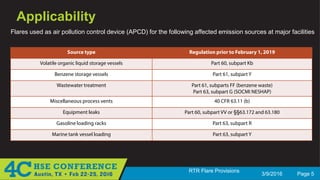 3/9/2016 Page 5
RTR Flare Provisions
Applicability
Flares used as air pollution control device (APCD) for the following affected emission sources at major facilities
Source type Regulation prior to February 1, 2019
Volatile organic liquid storage vessels Part 60, subpart Kb
Benzene storage vessels Part 61, subpart Y
Wastewater treatment Part 61, subparts FF (benzene waste)
Part 63, subpart G (SOCMI NESHAP)
Miscellaneous process vents 40 CFR 63.11 (b)
Equipment leaks Part 60, subpart VV or §§63.172 and 63.180
Gasoline loading racks Part 63, subpart R
Marine tank vessel loading Part 63, subpart Y
 