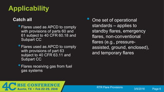3/9/2016 Page 6
RTR Flare Provisions
Applicability
Catch all
•Flares used as APCD to comply
with provisions of parts 60 and
61 subject to 40 CFR 60.18 and
Subpart CC
•Flares used as APCD to comply
with provisions of part 63
subject to 40 CFR 63.11 and
Subpart CC
•Flares receiving gas from fuel
gas systems
• One set of operational
standards – applies to
standby flares, emergency
flares, non-conventional
flares (e.g., pressure-
assisted, ground, enclosed),
and temporary flares
 
