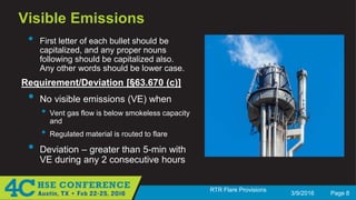 3/9/2016 Page 8
RTR Flare Provisions
Visible Emissions
• First letter of each bullet should be
capitalized, and any proper nouns
following should be capitalized also.
Any other words should be lower case.
Requirement/Deviation [§63.670 (c)]
• No visible emissions (VE) when
• Vent gas flow is below smokeless capacity
and
• Regulated material is routed to flare
• Deviation – greater than 5-min with
VE during any 2 consecutive hours
 