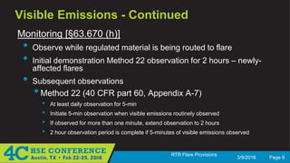 3/9/2016 Page 9
RTR Flare Provisions
Visible Emissions - Continued
Monitoring [§63.670 (h)]
• Observe while regulated material is being routed to flare
• Initial demonstration Method 22 observation for 2 hours – newly-
affected flares
• Subsequent observations
•Method 22 (40 CFR part 60, Appendix A-7)
• At least daily observation for 5-min
• Initiate 5-min observation when visible emissions routinely observed
• If observed for more than one minute, extend observation to 2 hours
• 2 hour observation period is complete if 5-minutes of visible emissions observed
 
