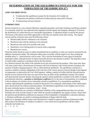 pg. 2 
AUGUSTINE ADU-KNUST 
E-mail:adu.aug@gmail.com 
DETERMINATION OF THE EQUILIBRIUM CONSTANT FOR THE FORMATION OF TRI-IODIDE ION (I3-) 
AIMS AND OBJECTIVES: 
 To determine the equilibrium constant for the formation of tri-iodide ion 
 To determine the partition coefficient of iodine between water and N- Hexane 
 To demonstrate solvent extraction 
INTRODUCTION 
Solvent extraction is a very common laboratory separation procedure used when isolating or purifying a product. It is extremely useful for very rapid and clean separation of both organic and inorganic substances. It involves the distribution of a solute between two immiscible liquid phases. A separation funnel is used for this process. The density of the phases must differ appreciably so that they can separate easily after mixing. The organic solvent used for extraction must meet the following criteria: 
 Should readily dissolve substances to be extracted. 
 Should not react with the substance to be extracted. 
 Should not react with or be miscible with water. 
 Should have a low boiling point so it can be easily evaporated. 
 Should be less viscous 
Elemental iodine dissolves easily in carbon tetrachloride but its solubility in water can vastly be increased by the addition of potassium iodide. The molecular iodine reacts reversibly with the negative ion, thus creating the triiodide anion, I3−, which dissolves well in water. This is also the formulation of some types of medicinal (antiseptic) iodine, although tincture of iodine classically dissolves the element in alcohol. The deep blue colour of starch-iodine complexes is produced only by the free element. 
In a chemical reaction, the whole of the reactants do not get converted into the products. After some time, there will come a point when a fixed amount of reactants will exist in harmony with a fixed amount of products, the amounts of neither changing anymore. This is called chemical equilibrium. The equilibrium constant for a reaction is indeed a constant, independent of the activities of the various species involved, though it does depend on temperature as observed by the Van’t Hoff equation. Adding a catalyst will affect both the forward reaction and the reverse reaction in the same way and will not have an effect on the equilibrium constant. The catalyst will speed up both reactions thereby increasing the speed at which equilibrium is reached. In the fields of organic and medicinal chemistry, a partition or distribution coefficient (KD) is the ratio of concentrations of a compound in the two phases of a mixture of two immiscible solvents at equilibrium. It is concentration equilibrium constant, representing the equilibrium constant for the process of a compound, which begins in the mobile phase and is dissolved into the solution (stationary) phase. The distribution equilibrium in the simplest case involves the same molecular species in each phase. A(aq) = A(org) 
Hence these coefficients are a measure of differential solubility of the compound between these two solvents. Normally one of the solvents chosen is water while the second is hydrophobic (an organic solvent). Hence both the partition and distribution coefficient are measures of how hydrophilic or hydrophobic a chemical substance is. Partition coefficients are useful in estimating distribution of drugs within the body. 
Iodine (I2) is sparingly soluble in pure water but dissolves it readily in aqueous solutions of potassium iodide (KI) owing to the formation of complex tri-iodide (I3 -) ions which exist in equilibrium with free iodine molecules and iodide ions. 
I2 + I- ⇌ I3 –  