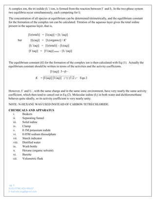 pg. 3 
AUGUSTINE ADU-KNUST 
E-mail:adu.aug@gmail.com 
A complex ion, the tri-iodide (I3−) ion, is formed from the reaction between I− and I2. In the two-phase system two equilibria occur simultaneously, each competing for I2 
The concentration of all species at equilibrium can be determined titrimetrically, and the equilibrium constant for the formation of the complex ion can be calculated. Titration of the aqueous layer gives the total iodine present in the aqueous layer, that is, 
[I2(total)] = [I2(aq)] + [I3−(aq)] 
but [I2(aq)] = [I2(organic)] / K′ 
[I3−(aq)] = [I2(total)] – [I2(aq)] 
[I−(aq)] = [I−(aq)] initial – [I3−(aq)] 
The equilibrium constant (K) for the formation of the complex ion is then calculated with Eq (1). Actually the equilibrium constant should be written in terms of the activities and the activity coefficients. 
[I (aq)] 3−γI− 
K = [I (aq)] [I (aq)] 2−γ γ3 I2 I− Equ 2 
However, I− and I3−, with the same charge and in the same ionic environment, have very nearly the same activity coefficient, which then tend to cancel out in Eq (2). Molecular iodine (I2) in both water and dichloromethane behaves quite ideally, so its activity coefficient is very nearly unity. 
NOTE: N-HEXANE WAS USED INSTEAD OF CARBON TETRECHLORIDE. 
CHEMICALS AND APPARATUS 
i. Beakers 
ii. Separating funnel 
iii. Solid iodine 
iv. Clamp 
v. 0.1M potassium iodide 
vi. 0.05M sodium thiosulphate 
vii. Starch indicator 
viii. Distilled water 
ix. Wash bottle 
x. Hexane (organic solvent) 
xi. Burette 
xii. Volumetric flask  